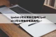 ipadair2可以用触控笔吗(ipadair2可以用触控笔画画吗)
